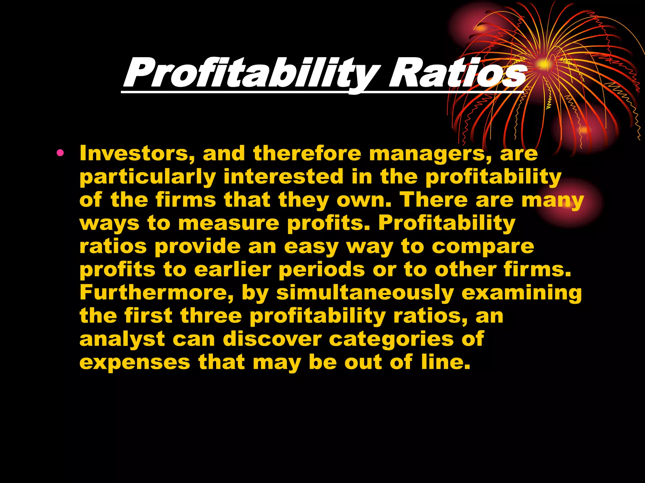 Profitability Ratios
• Investors, and therefore managers, are
particularly interested in the profitability
of the firms that they own. There are many
ways to measure profits. Profitability
ratios provide an easy way to compare
profits to earlier periods or to other firms.
Furthermore, by simultaneously examining
the first three profitability ratios, an
analyst can discover categories of
expenses that may be out of line.
 