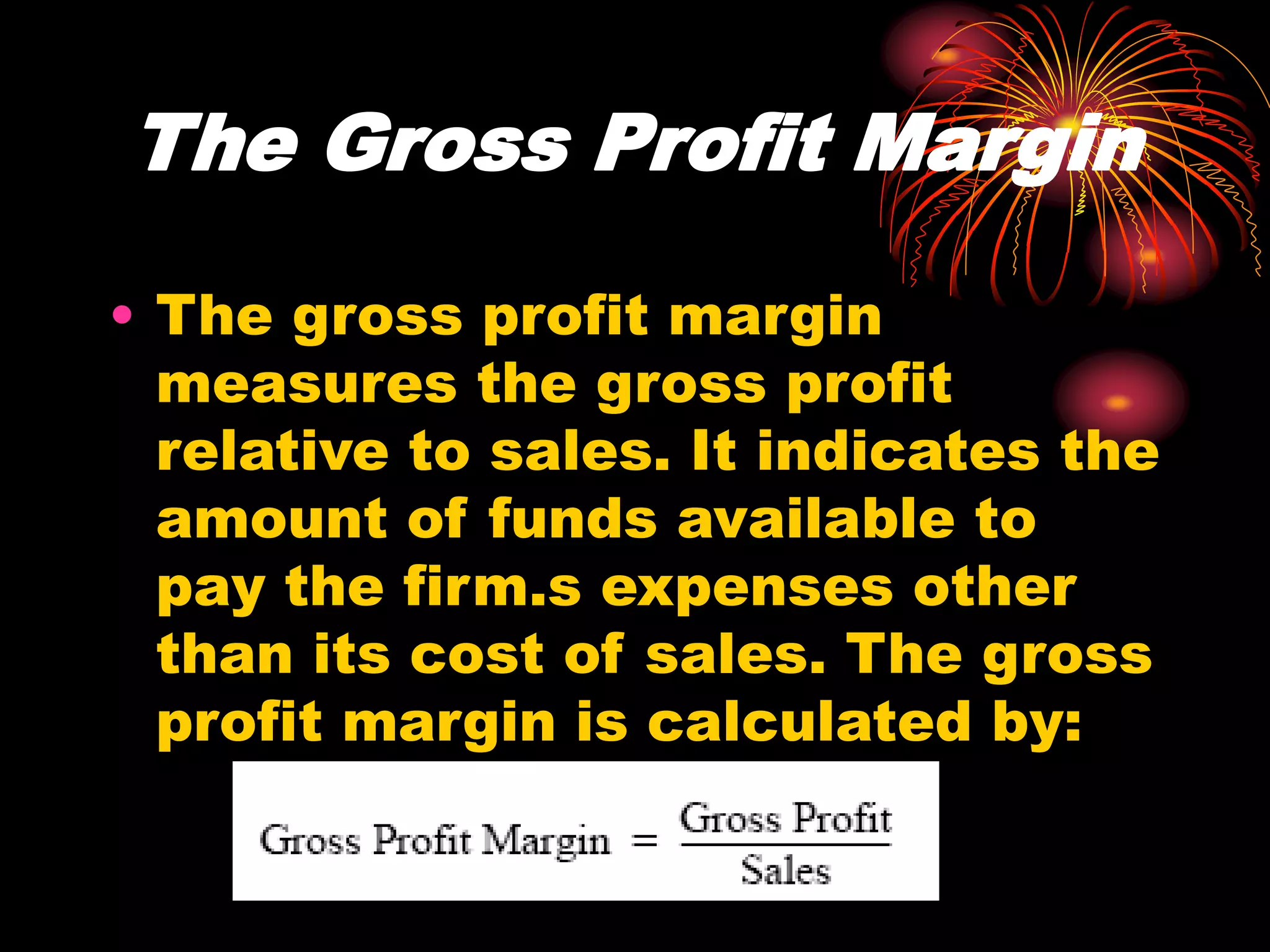 The Gross Profit Margin
• The gross profit margin
measures the gross profit
relative to sales. It indicates the
amount of funds available to
pay the firm.s expenses other
than its cost of sales. The gross
profit margin is calculated by:
 