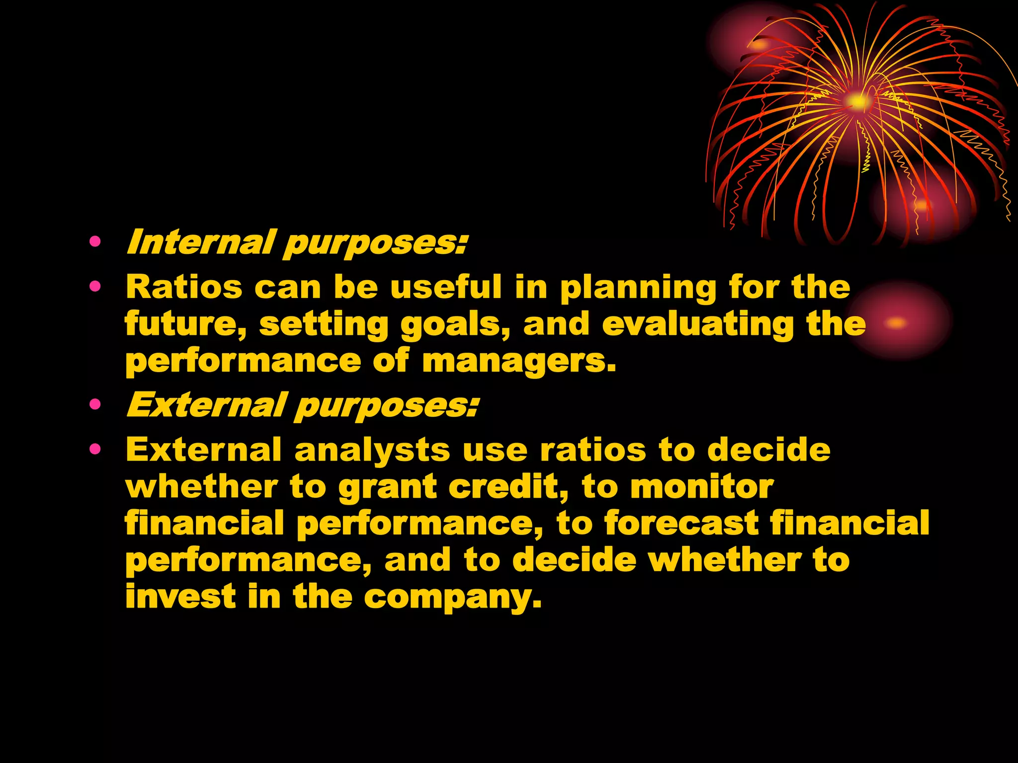 • Internal purposes:
• Ratios can be useful in planning for the
future, setting goals, and evaluating the
performance of managers.
• External purposes:
• External analysts use ratios to decide
whether to grant credit, to monitor
financial performance, to forecast financial
performance, and to decide whether to
invest in the company.
 
