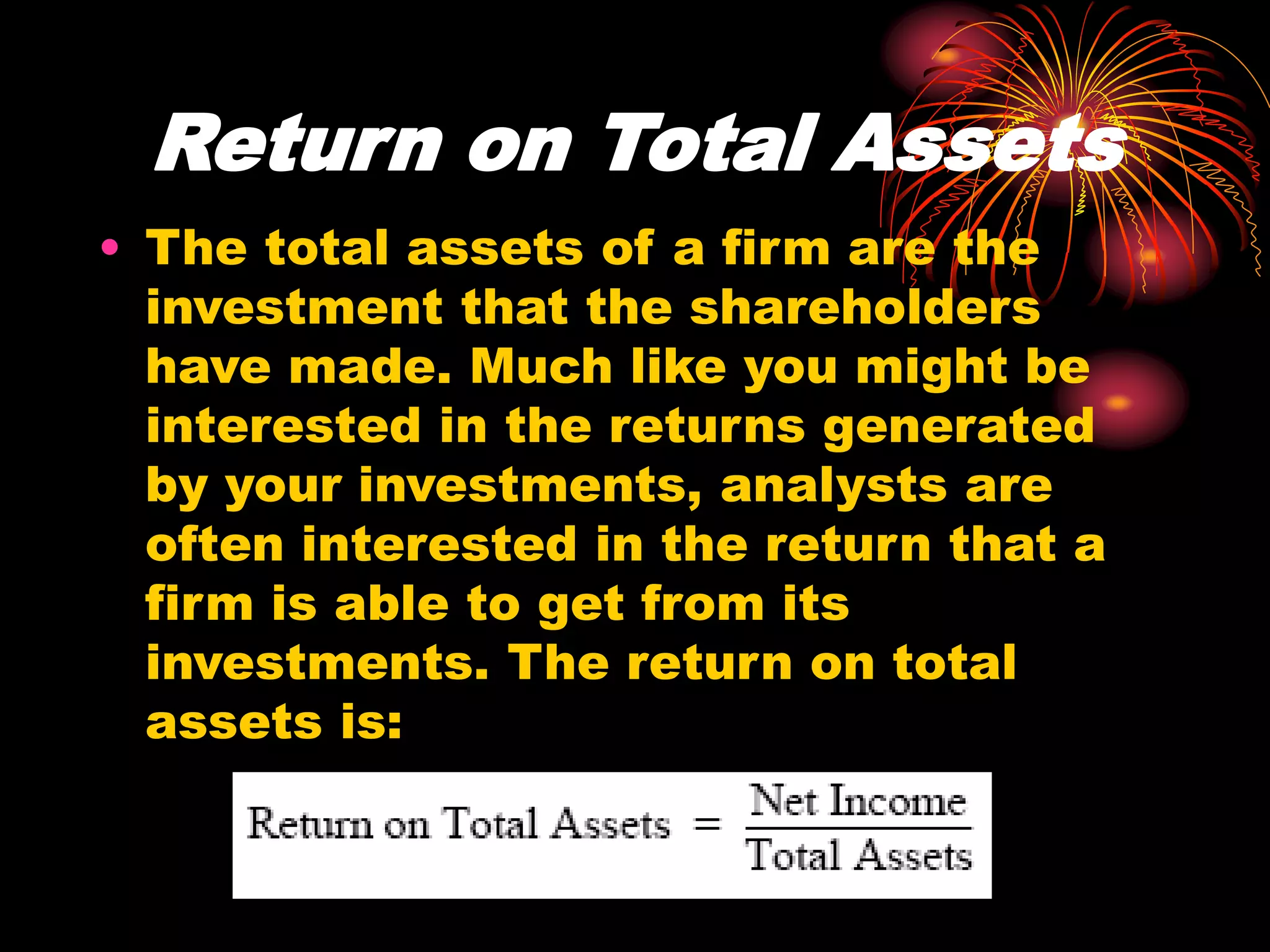Return on Total Assets
• The total assets of a firm are the
investment that the shareholders
have made. Much like you might be
interested in the returns generated
by your investments, analysts are
often interested in the return that a
firm is able to get from its
investments. The return on total
assets is:
 