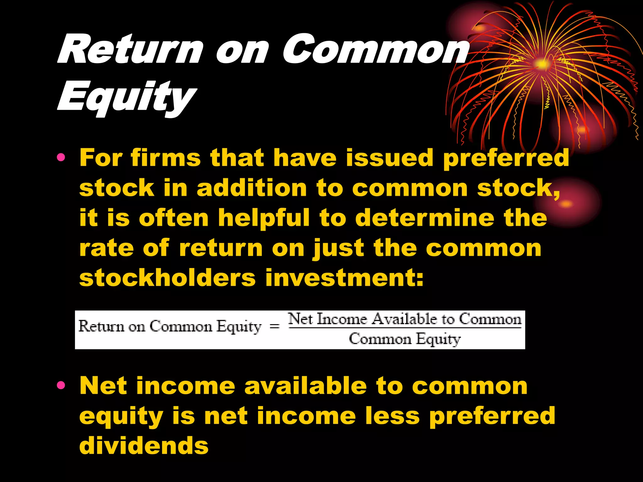 Return on Common
Equity
• For firms that have issued preferred
stock in addition to common stock,
it is often helpful to determine the
rate of return on just the common
stockholders investment:
• Net income available to common
equity is net income less preferred
dividends
 