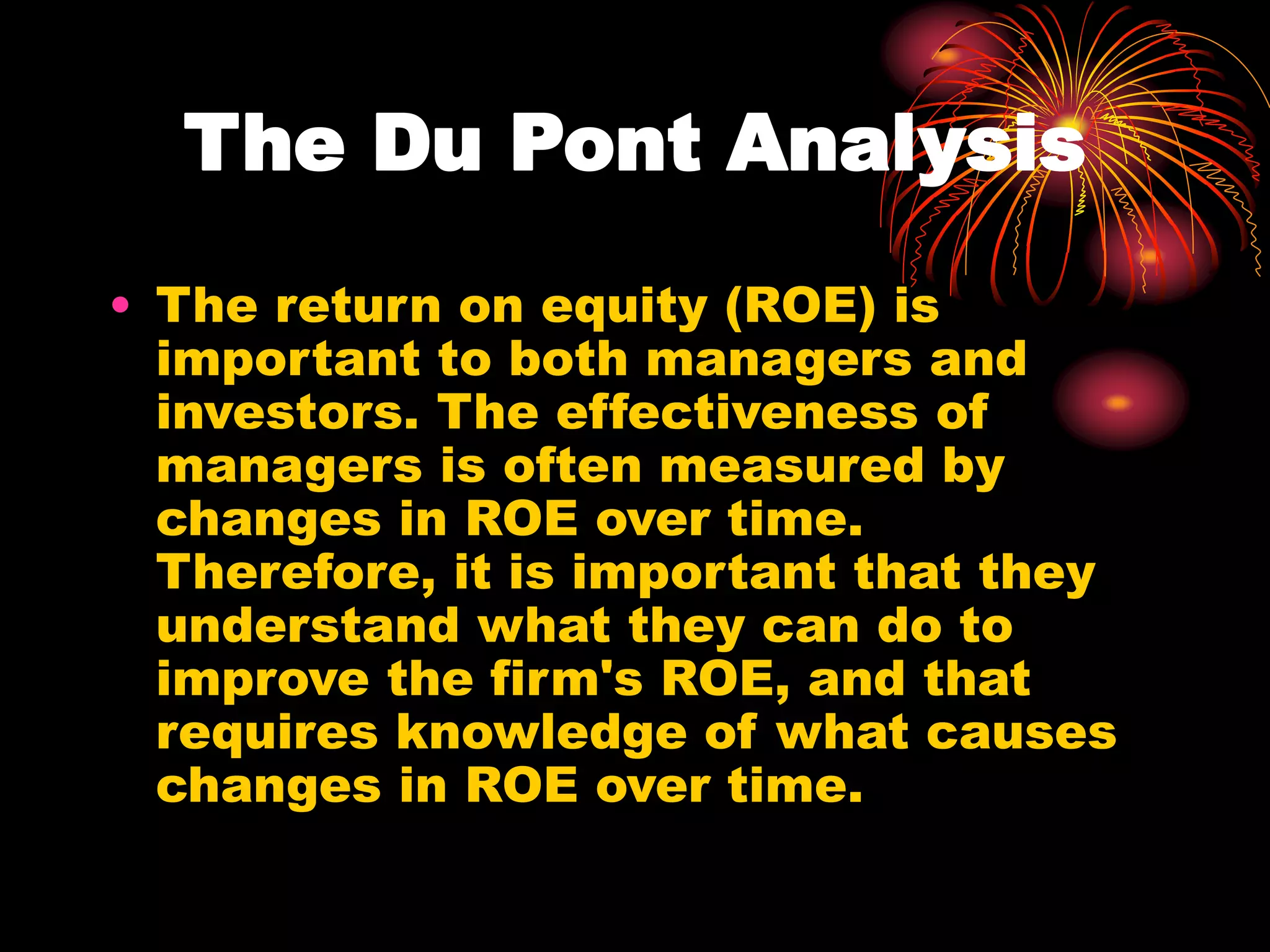 The Du Pont Analysis
• The return on equity (ROE) is
important to both managers and
investors. The effectiveness of
managers is often measured by
changes in ROE over time.
Therefore, it is important that they
understand what they can do to
improve the firm's ROE, and that
requires knowledge of what causes
changes in ROE over time.
 