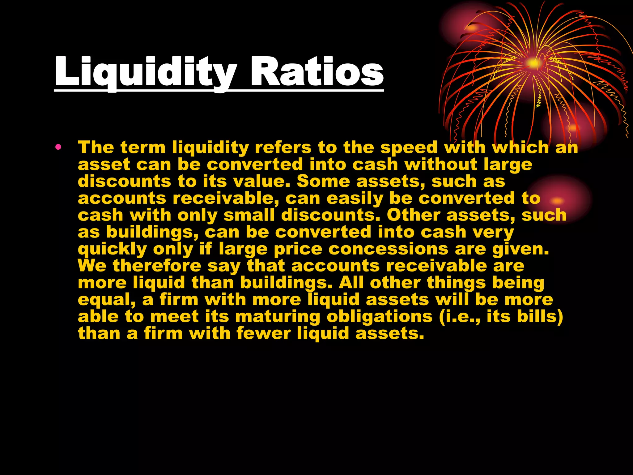 Liquidity Ratios
• The term liquidity refers to the speed with which an
asset can be converted into cash without large
discounts to its value. Some assets, such as
accounts receivable, can easily be converted to
cash with only small discounts. Other assets, such
as buildings, can be converted into cash very
quickly only if large price concessions are given.
We therefore say that accounts receivable are
more liquid than buildings. All other things being
equal, a firm with more liquid assets will be more
able to meet its maturing obligations (i.e., its bills)
than a firm with fewer liquid assets.
 