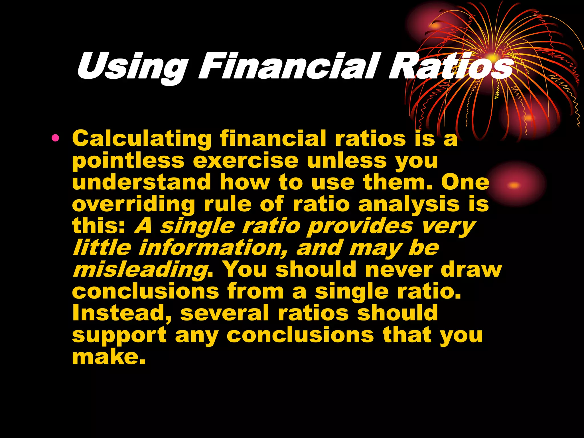 Using Financial Ratios
• Calculating financial ratios is a
pointless exercise unless you
understand how to use them. One
overriding rule of ratio analysis is
this: A single ratio provides very
little information, and may be
misleading. You should never draw
conclusions from a single ratio.
Instead, several ratios should
support any conclusions that you
make.
 