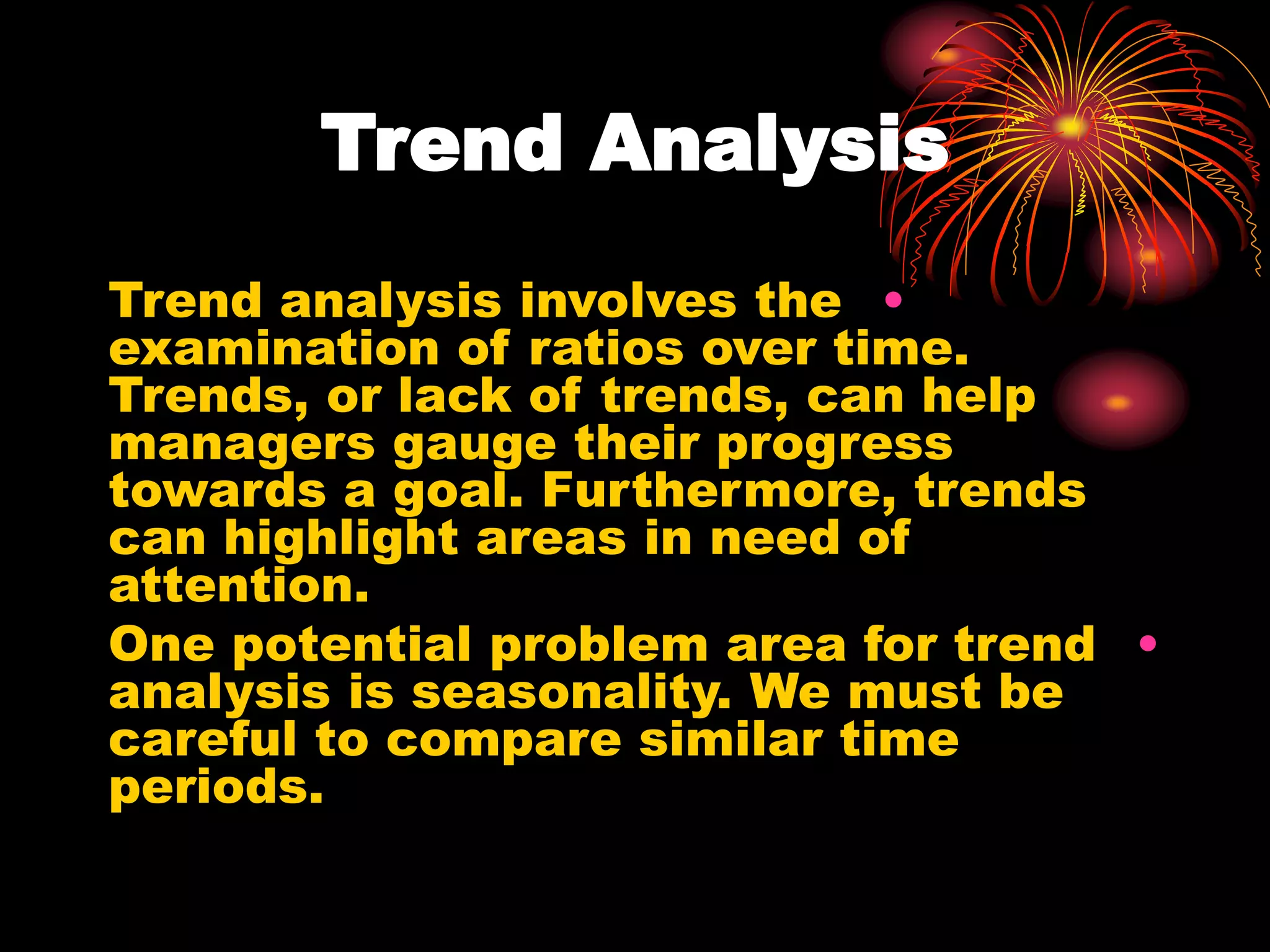 Trend Analysis
•
Trend analysis involves the
examination of ratios over time.
Trends, or lack of trends, can help
managers gauge their progress
towards a goal. Furthermore, trends
can highlight areas in need of
attention.
•
One potential problem area for trend
analysis is seasonality. We must be
careful to compare similar time
periods.
 