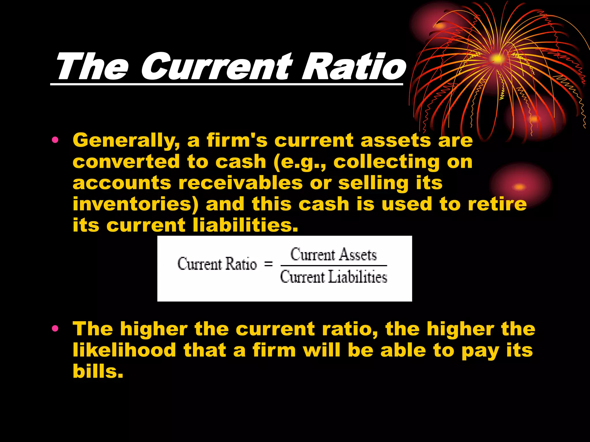 The Current Ratio
• Generally, a firm's current assets are
converted to cash (e.g., collecting on
accounts receivables or selling its
inventories) and this cash is used to retire
its current liabilities.
• The higher the current ratio, the higher the
likelihood that a firm will be able to pay its
bills.
 