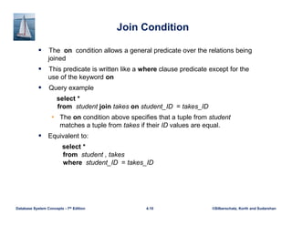 ©Silberschatz, Korth and Sudarshan
4.10
Database System Concepts - 7th Edition
Join Condition
 The on condition allows a general predicate over the relations being
joined
 This predicate is written like a where clause predicate except for the
use of the keyword on
 Query example
select *
from student join takes on student_ID = takes_ID
• The on condition above specifies that a tuple from student
matches a tuple from takes if their ID values are equal.
 Equivalent to:
select *
from student , takes
where student_ID = takes_ID
 