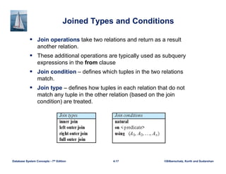 ©Silberschatz, Korth and Sudarshan
4.17
Database System Concepts - 7th Edition
Joined Types and Conditions
 Join operations take two relations and return as a result
another relation.
 These additional operations are typically used as subquery
expressions in the from clause
 Join condition – defines which tuples in the two relations
match.
 Join type – defines how tuples in each relation that do not
match any tuple in the other relation (based on the join
condition) are treated.
 