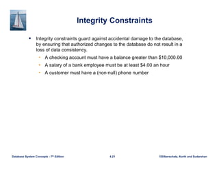 ©Silberschatz, Korth and Sudarshan
4.21
Database System Concepts - 7th Edition
Integrity Constraints
 Integrity constraints guard against accidental damage to the database,
by ensuring that authorized changes to the database do not result in a
loss of data consistency.
• A checking account must have a balance greater than $10,000.00
• A salary of a bank employee must be at least $4.00 an hour
• A customer must have a (non-null) phone number
 