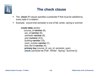 ©Silberschatz, Korth and Sudarshan
4.25
Database System Concepts - 7th Edition
The check clause
 The check (P) clause specifies a predicate P that must be satisfied by
every tuple in a relation.
 Example: ensure that semester is one of fall, winter, spring or summer
create table section
(course_id varchar (8),
sec_id varchar (8),
semester varchar (6),
year numeric (4,0),
building varchar (15),
room_number varchar (7),
time slot id varchar (4),
primary key (course_id, sec_id, semester, year),
check (semester in ('Fall', 'Winter', 'Spring', 'Summer')))
 