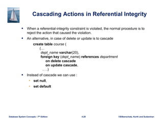 ©Silberschatz, Korth and Sudarshan
4.28
Database System Concepts - 7th Edition
Cascading Actions in Referential Integrity
 When a referential-integrity constraint is violated, the normal procedure is to
reject the action that caused the violation.
 An alternative, in case of delete or update is to cascade
create table course (
(…
dept_name varchar(20),
foreign key (dept_name) references department
on delete cascade
on update cascade,
. . .)
 Instead of cascade we can use :
• set null,
• set default
 