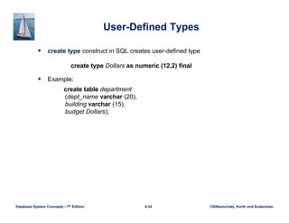 ©Silberschatz, Korth and Sudarshan
4.34
Database System Concepts - 7th Edition
User-Defined Types
 create type construct in SQL creates user-defined type
create type Dollars as numeric (12,2) final
 Example:
create table department
(dept_name varchar (20),
building varchar (15),
budget Dollars);
 