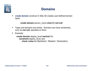 ©Silberschatz, Korth and Sudarshan
4.35
Database System Concepts - 7th Edition
Domains
 create domain construct in SQL-92 creates user-defined domain
types
create domain person_name char(20) not null
 Types and domains are similar. Domains can have constraints,
such as not null, specified on them.
 Example:
create domain degree_level varchar(10)
constraint degree_level_test
check (value in ('Bachelors', 'Masters', 'Doctorate'));
 
