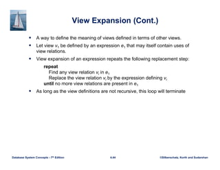 ©Silberschatz, Korth and Sudarshan
4.44
Database System Concepts - 7th Edition
View Expansion (Cont.)
 A way to define the meaning of views defined in terms of other views.
 Let view v1 be defined by an expression e1 that may itself contain uses of
view relations.
 View expansion of an expression repeats the following replacement step:
repeat
Find any view relation vi in e1
Replace the view relation vi by the expression defining vi
until no more view relations are present in e1
 As long as the view definitions are not recursive, this loop will terminate
 