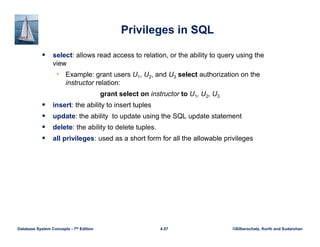 ©Silberschatz, Korth and Sudarshan
4.57
Database System Concepts - 7th Edition
Privileges in SQL
 select: allows read access to relation, or the ability to query using the
view
• Example: grant users U1, U2, and U3 select authorization on the
instructor relation:
grant select on instructor to U1, U2, U3
 insert: the ability to insert tuples
 update: the ability to update using the SQL update statement
 delete: the ability to delete tuples.
 all privileges: used as a short form for all the allowable privileges
 