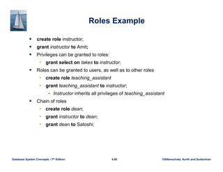 ©Silberschatz, Korth and Sudarshan
4.60
Database System Concepts - 7th Edition
Roles Example
 create role instructor;
 grant instructor to Amit;
 Privileges can be granted to roles:
• grant select on takes to instructor;
 Roles can be granted to users, as well as to other roles
• create role teaching_assistant
• grant teaching_assistant to instructor;
 Instructor inherits all privileges of teaching_assistant
 Chain of roles
• create role dean;
• grant instructor to dean;
• grant dean to Satoshi;
 