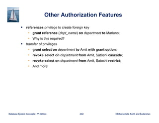 ©Silberschatz, Korth and Sudarshan
4.62
Database System Concepts - 7th Edition
Other Authorization Features
 references privilege to create foreign key
• grant reference (dept_name) on department to Mariano;
• Why is this required?
 transfer of privileges
• grant select on department to Amit with grant option;
• revoke select on department from Amit, Satoshi cascade;
• revoke select on department from Amit, Satoshi restrict;
• And more!
 