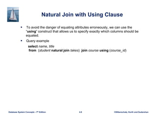 ©Silberschatz, Korth and Sudarshan
4.9
Database System Concepts - 7th Edition
Natural Join with Using Clause
 To avoid the danger of equating attributes erroneously, we can use the
“using” construct that allows us to specify exactly which columns should be
equated.
 Query example
select name, title
from (student natural join takes) join course using (course_id)
 
