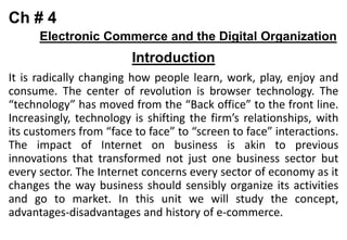 Ch # 4
Electronic Commerce and the Digital Organization
Introduction
It is radically changing how people learn, work, play, enjoy and
consume. The center of revolution is browser technology. The
“technology” has moved from the “Back office” to the front line.
Increasingly, technology is shifting the firm’s relationships, with
its customers from “face to face” to “screen to face” interactions.
The impact of Internet on business is akin to previous
innovations that transformed not just one business sector but
every sector. The Internet concerns every sector of economy as it
changes the way business should sensibly organize its activities
and go to market. In this unit we will study the concept,
advantages-disadvantages and history of e-commerce.
 