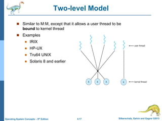 4.17 Silberschatz, Galvin and Gagne ©2013
Operating System Concepts – 9th Edition
Two-level Model
 Similar to M:M, except that it allows a user thread to be
bound to kernel thread
 Examples
 IRIX
 HP-UX
 Tru64 UNIX
 Solaris 8 and earlier
 