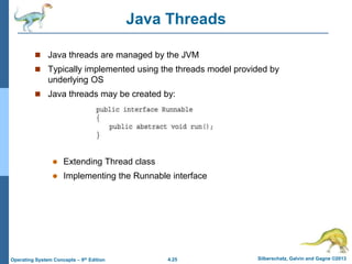 4.25 Silberschatz, Galvin and Gagne ©2013
Operating System Concepts – 9th Edition
Java Threads
 Java threads are managed by the JVM
 Typically implemented using the threads model provided by
underlying OS
 Java threads may be created by:
 Extending Thread class
 Implementing the Runnable interface
 