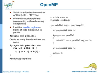 4.30 Silberschatz, Galvin and Gagne ©2013
Operating System Concepts – 9th Edition
OpenMP
 Set of compiler directives and an
API for C, C++, FORTRAN
 Provides support for parallel
programming in shared-memory
environments
 Identifies parallel regions –
blocks of code that can run in
parallel
#pragma omp parallel
Create as many threads as there are
cores
#pragma omp parallel for
for(i=0;i<N;i++) {
c[i] = a[i] + b[i];
}
Run for loop in parallel
 