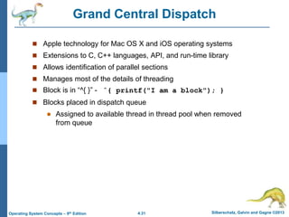 4.31 Silberschatz, Galvin and Gagne ©2013
Operating System Concepts – 9th Edition
Grand Central Dispatch
 Apple technology for Mac OS X and iOS operating systems
 Extensions to C, C++ languages, API, and run-time library
 Allows identification of parallel sections
 Manages most of the details of threading
 Block is in “^{ }” - ˆ{ printf("I am a block"); }
 Blocks placed in dispatch queue
 Assigned to available thread in thread pool when removed
from queue
 