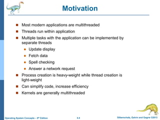 4.4 Silberschatz, Galvin and Gagne ©2013
Operating System Concepts – 9th Edition
Motivation
 Most modern applications are multithreaded
 Threads run within application
 Multiple tasks with the application can be implemented by
separate threads
 Update display
 Fetch data
 Spell checking
 Answer a network request
 Process creation is heavy-weight while thread creation is
light-weight
 Can simplify code, increase efficiency
 Kernels are generally multithreaded
 