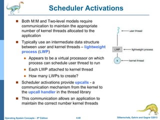 4.40 Silberschatz, Galvin and Gagne ©2013
Operating System Concepts – 9th Edition
Scheduler Activations
 Both M:M and Two-level models require
communication to maintain the appropriate
number of kernel threads allocated to the
application
 Typically use an intermediate data structure
between user and kernel threads – lightweight
process (LWP)
 Appears to be a virtual processor on which
process can schedule user thread to run
 Each LWP attached to kernel thread
 How many LWPs to create?
 Scheduler activations provide upcalls - a
communication mechanism from the kernel to
the upcall handler in the thread library
 This communication allows an application to
maintain the correct number kernel threads
 