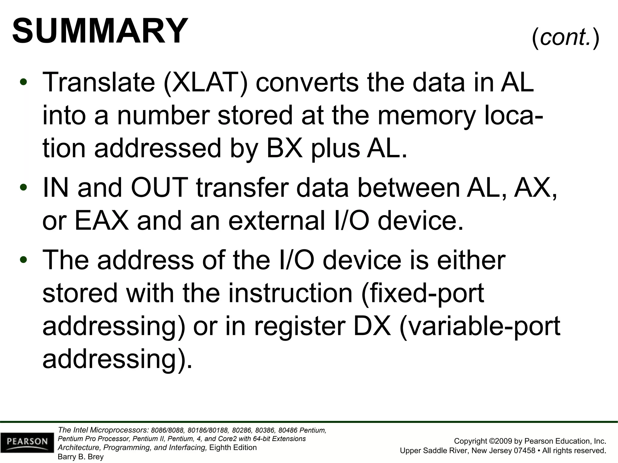 Copyright ©2009 by Pearson Education, Inc.
Upper Saddle River, New Jersey 07458 • All rights reserved.
The Intel Microprocessors: 8086/8088, 80186/80188, 80286, 80386, 80486 Pentium,
Pentium Pro Processor, Pentium II, Pentium, 4, and Core2 with 64-bit Extensions
Architecture, Programming, and Interfacing, Eighth Edition
Barry B. Brey
SUMMARY
• Translate (XLAT) converts the data in AL
into a number stored at the memory loca-
tion addressed by BX plus AL.
• IN and OUT transfer data between AL, AX,
or EAX and an external I/O device.
• The address of the I/O device is either
stored with the instruction (fixed-port
addressing) or in register DX (variable-port
addressing).
(cont.)
 