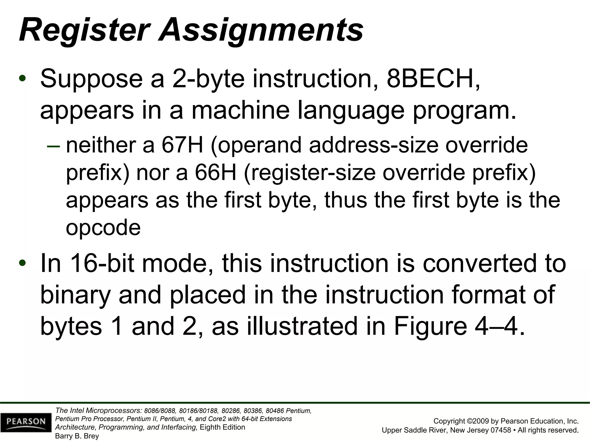 Copyright ©2009 by Pearson Education, Inc.
Upper Saddle River, New Jersey 07458 • All rights reserved.
The Intel Microprocessors: 8086/8088, 80186/80188, 80286, 80386, 80486 Pentium,
Pentium Pro Processor, Pentium II, Pentium, 4, and Core2 with 64-bit Extensions
Architecture, Programming, and Interfacing, Eighth Edition
Barry B. Brey
Register Assignments
• Suppose a 2-byte instruction, 8BECH,
appears in a machine language program.
– neither a 67H (operand address-size override
prefix) nor a 66H (register-size override prefix)
appears as the first byte, thus the first byte is the
opcode
• In 16-bit mode, this instruction is converted to
binary and placed in the instruction format of
bytes 1 and 2, as illustrated in Figure 4–4.
 