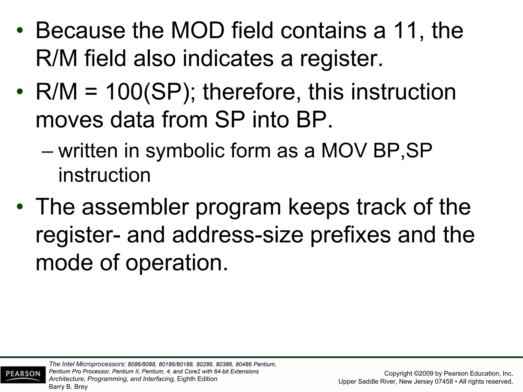 Copyright ©2009 by Pearson Education, Inc.
Upper Saddle River, New Jersey 07458 • All rights reserved.
The Intel Microprocessors: 8086/8088, 80186/80188, 80286, 80386, 80486 Pentium,
Pentium Pro Processor, Pentium II, Pentium, 4, and Core2 with 64-bit Extensions
Architecture, Programming, and Interfacing, Eighth Edition
Barry B. Brey
• Because the MOD field contains a 11, the
R/M field also indicates a register.
• R/M = 100(SP); therefore, this instruction
moves data from SP into BP.
– written in symbolic form as a MOV BP,SP
instruction
• The assembler program keeps track of the
register- and address-size prefixes and the
mode of operation.
 