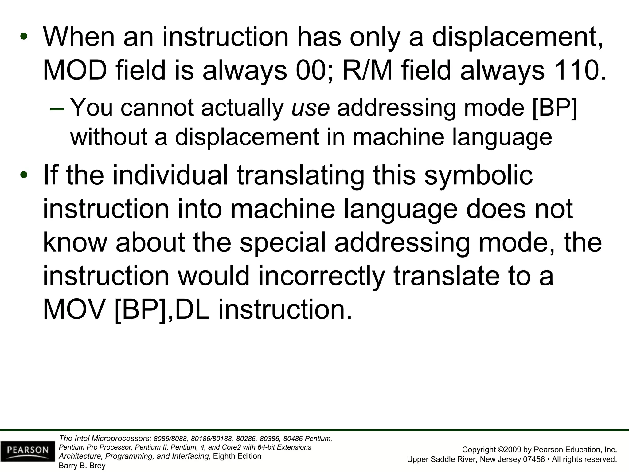 Copyright ©2009 by Pearson Education, Inc.
Upper Saddle River, New Jersey 07458 • All rights reserved.
The Intel Microprocessors: 8086/8088, 80186/80188, 80286, 80386, 80486 Pentium,
Pentium Pro Processor, Pentium II, Pentium, 4, and Core2 with 64-bit Extensions
Architecture, Programming, and Interfacing, Eighth Edition
Barry B. Brey
• When an instruction has only a displacement,
MOD field is always 00; R/M field always 110.
– You cannot actually use addressing mode [BP]
without a displacement in machine language
• If the individual translating this symbolic
instruction into machine language does not
know about the special addressing mode, the
instruction would incorrectly translate to a
MOV [BP],DL instruction.
 
