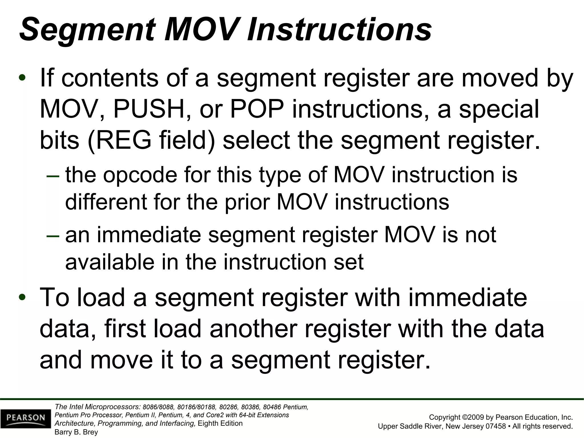 Copyright ©2009 by Pearson Education, Inc.
Upper Saddle River, New Jersey 07458 • All rights reserved.
The Intel Microprocessors: 8086/8088, 80186/80188, 80286, 80386, 80486 Pentium,
Pentium Pro Processor, Pentium II, Pentium, 4, and Core2 with 64-bit Extensions
Architecture, Programming, and Interfacing, Eighth Edition
Barry B. Brey
Segment MOV Instructions
• If contents of a segment register are moved by
MOV, PUSH, or POP instructions, a special
bits (REG field) select the segment register.
– the opcode for this type of MOV instruction is
different for the prior MOV instructions
– an immediate segment register MOV is not
available in the instruction set
• To load a segment register with immediate
data, first load another register with the data
and move it to a segment register.
 