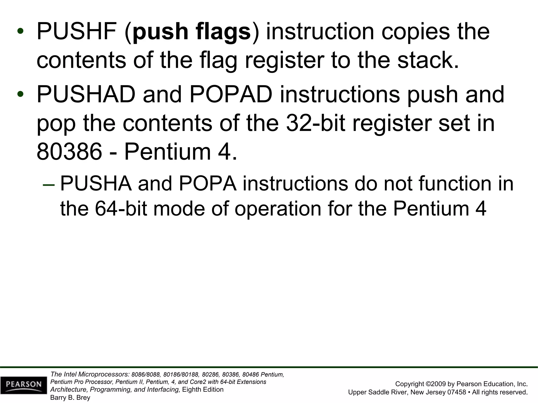 Copyright ©2009 by Pearson Education, Inc.
Upper Saddle River, New Jersey 07458 • All rights reserved.
The Intel Microprocessors: 8086/8088, 80186/80188, 80286, 80386, 80486 Pentium,
Pentium Pro Processor, Pentium II, Pentium, 4, and Core2 with 64-bit Extensions
Architecture, Programming, and Interfacing, Eighth Edition
Barry B. Brey
• PUSHF (push flags) instruction copies the
contents of the flag register to the stack.
• PUSHAD and POPAD instructions push and
pop the contents of the 32-bit register set in
80386 - Pentium 4.
– PUSHA and POPA instructions do not function in
the 64-bit mode of operation for the Pentium 4
 