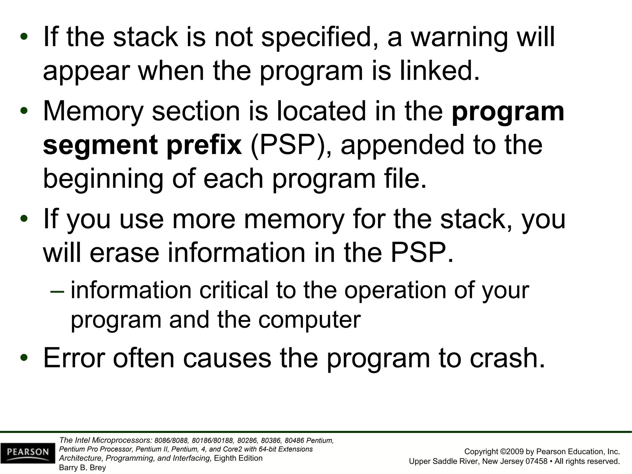 Copyright ©2009 by Pearson Education, Inc.
Upper Saddle River, New Jersey 07458 • All rights reserved.
The Intel Microprocessors: 8086/8088, 80186/80188, 80286, 80386, 80486 Pentium,
Pentium Pro Processor, Pentium II, Pentium, 4, and Core2 with 64-bit Extensions
Architecture, Programming, and Interfacing, Eighth Edition
Barry B. Brey
• If the stack is not specified, a warning will
appear when the program is linked.
• Memory section is located in the program
segment prefix (PSP), appended to the
beginning of each program file.
• If you use more memory for the stack, you
will erase information in the PSP.
– information critical to the operation of your
program and the computer
• Error often causes the program to crash.
 
