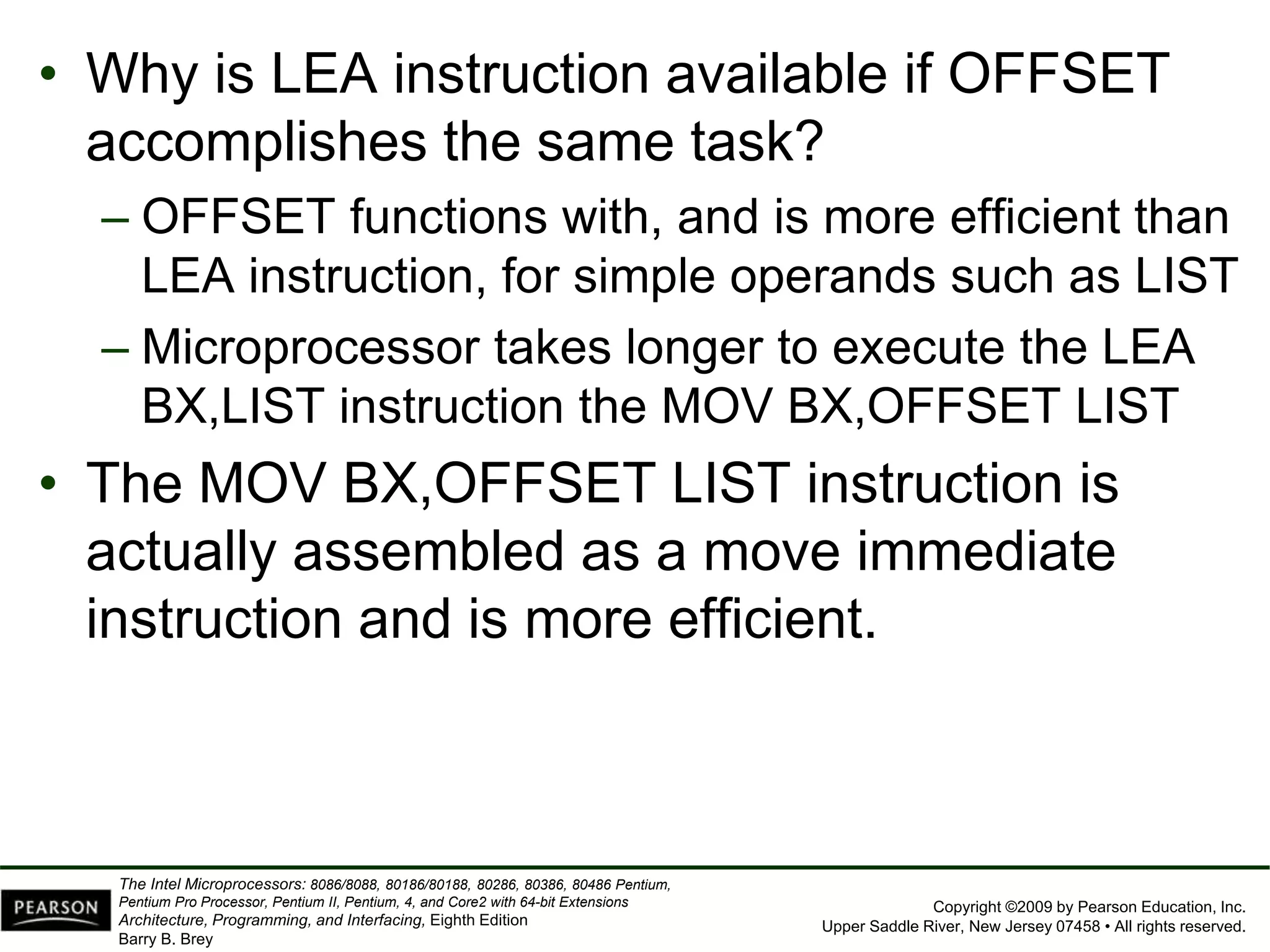Copyright ©2009 by Pearson Education, Inc.
Upper Saddle River, New Jersey 07458 • All rights reserved.
The Intel Microprocessors: 8086/8088, 80186/80188, 80286, 80386, 80486 Pentium,
Pentium Pro Processor, Pentium II, Pentium, 4, and Core2 with 64-bit Extensions
Architecture, Programming, and Interfacing, Eighth Edition
Barry B. Brey
• Why is LEA instruction available if OFFSET
accomplishes the same task?
– OFFSET functions with, and is more efficient than
LEA instruction, for simple operands such as LIST
– Microprocessor takes longer to execute the LEA
BX,LIST instruction the MOV BX,OFFSET LIST
• The MOV BX,OFFSET LIST instruction is
actually assembled as a move immediate
instruction and is more efficient.
 