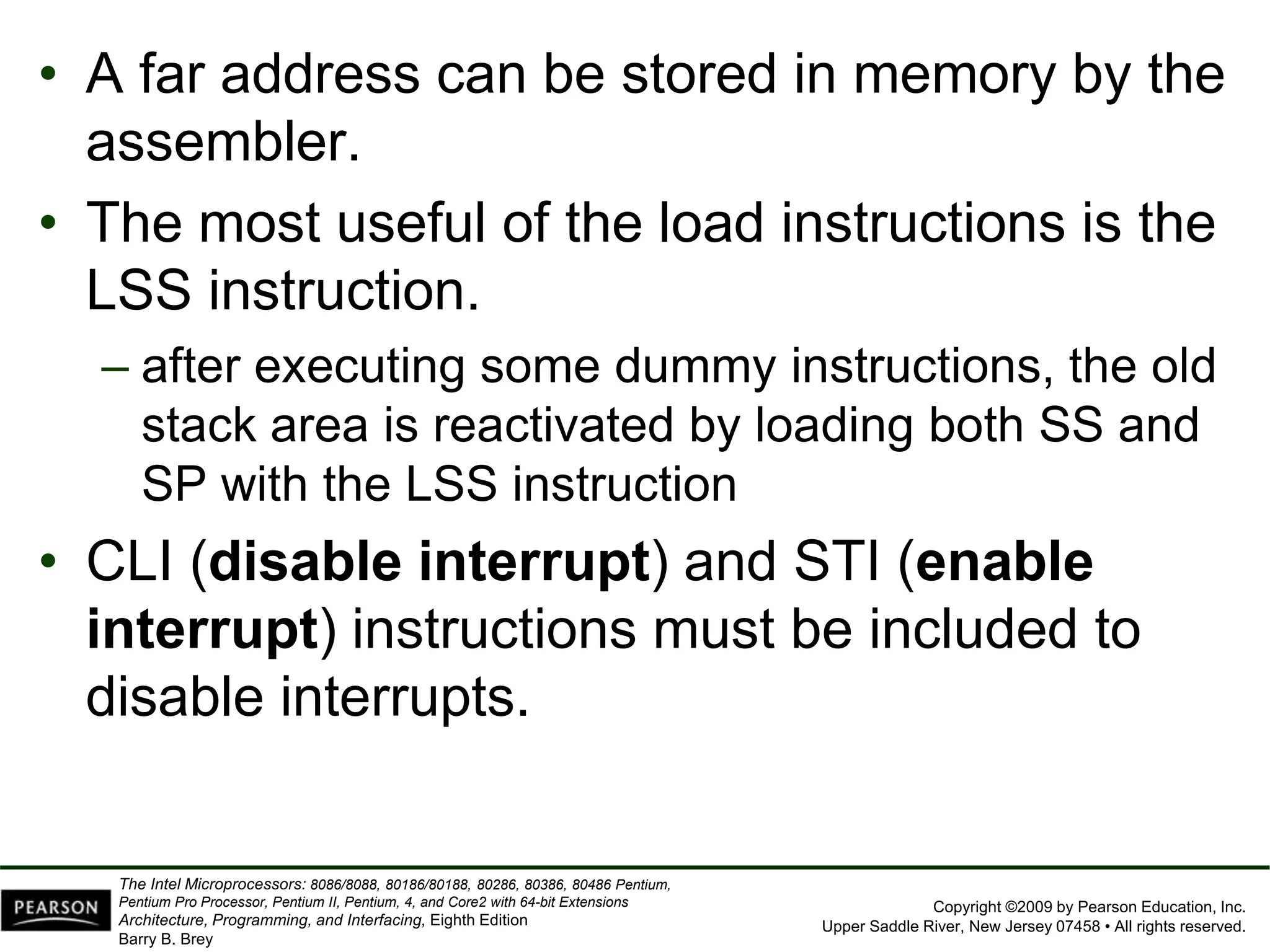 Copyright ©2009 by Pearson Education, Inc.
Upper Saddle River, New Jersey 07458 • All rights reserved.
The Intel Microprocessors: 8086/8088, 80186/80188, 80286, 80386, 80486 Pentium,
Pentium Pro Processor, Pentium II, Pentium, 4, and Core2 with 64-bit Extensions
Architecture, Programming, and Interfacing, Eighth Edition
Barry B. Brey
• A far address can be stored in memory by the
assembler.
• The most useful of the load instructions is the
LSS instruction.
– after executing some dummy instructions, the old
stack area is reactivated by loading both SS and
SP with the LSS instruction
• CLI (disable interrupt) and STI (enable
interrupt) instructions must be included to
disable interrupts.
 