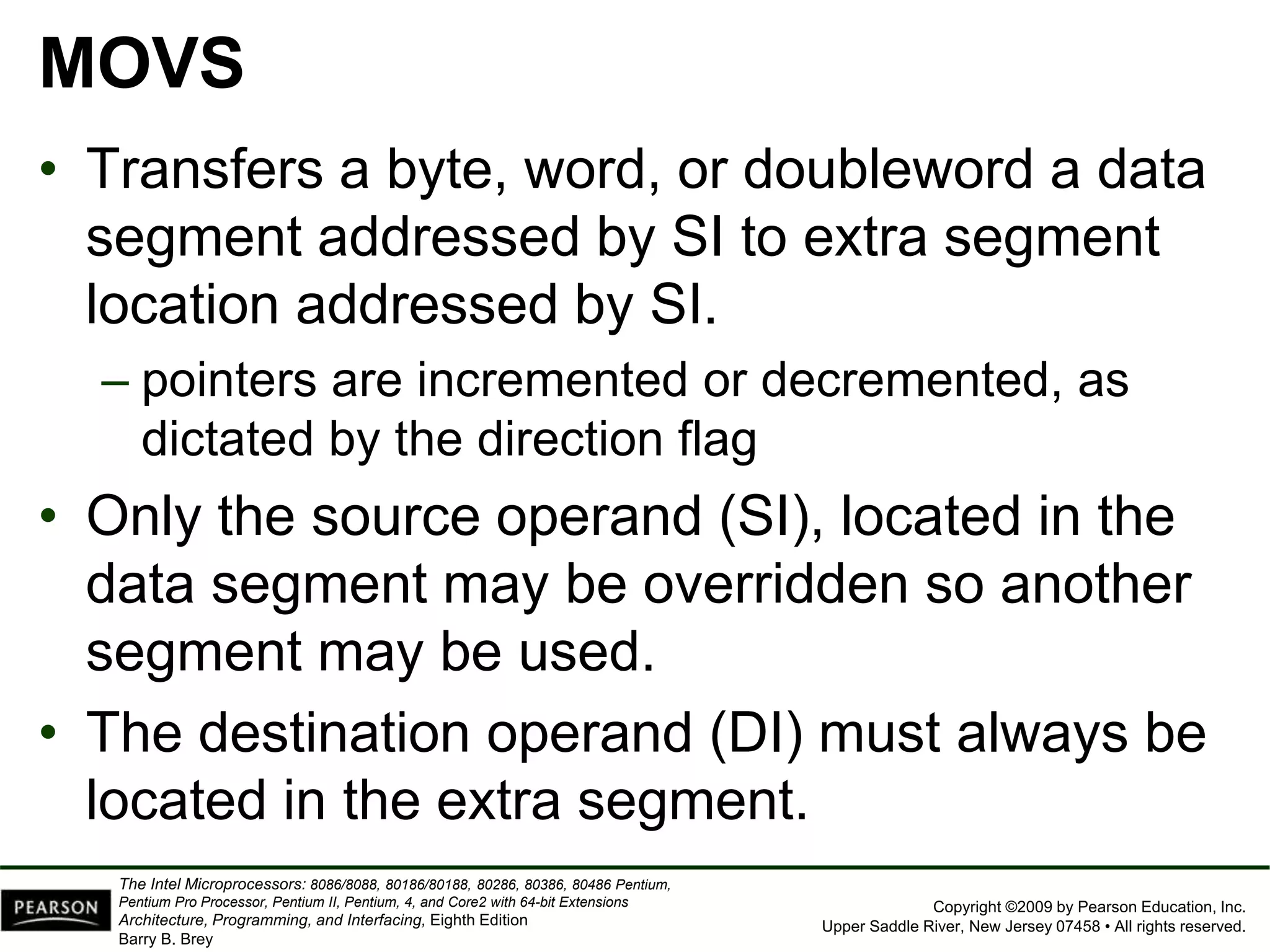 Copyright ©2009 by Pearson Education, Inc.
Upper Saddle River, New Jersey 07458 • All rights reserved.
The Intel Microprocessors: 8086/8088, 80186/80188, 80286, 80386, 80486 Pentium,
Pentium Pro Processor, Pentium II, Pentium, 4, and Core2 with 64-bit Extensions
Architecture, Programming, and Interfacing, Eighth Edition
Barry B. Brey
MOVS
• Transfers a byte, word, or doubleword a data
segment addressed by SI to extra segment
location addressed by SI.
– pointers are incremented or decremented, as
dictated by the direction flag
• Only the source operand (SI), located in the
data segment may be overridden so another
segment may be used.
• The destination operand (DI) must always be
located in the extra segment.
 