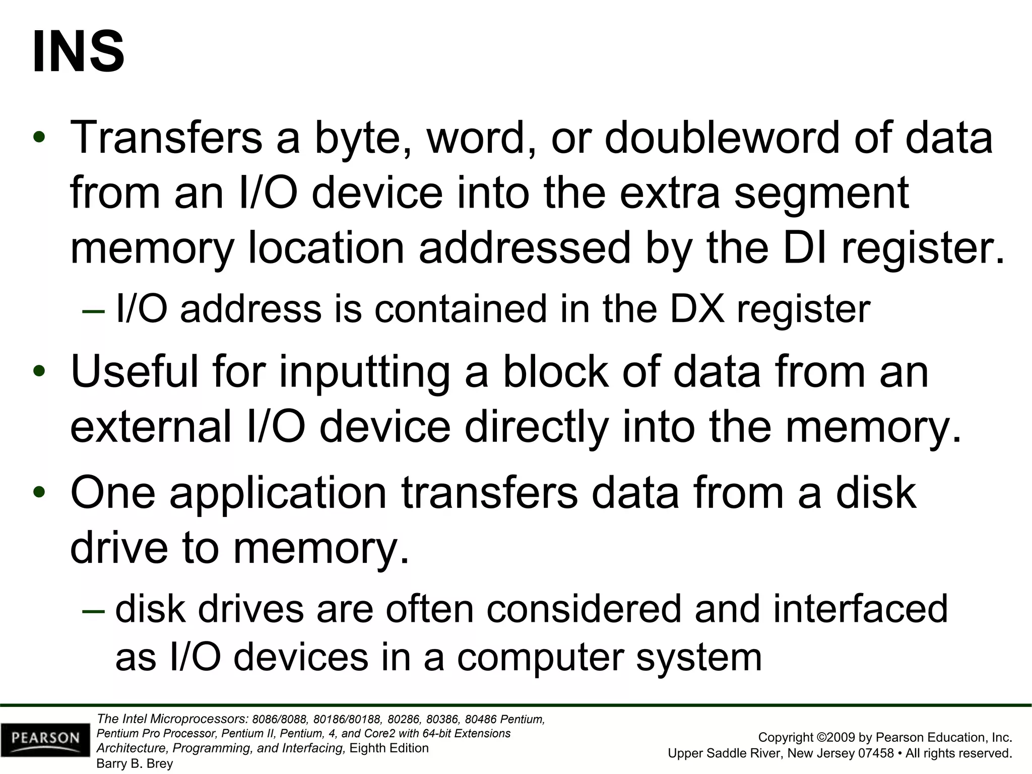 Copyright ©2009 by Pearson Education, Inc.
Upper Saddle River, New Jersey 07458 • All rights reserved.
The Intel Microprocessors: 8086/8088, 80186/80188, 80286, 80386, 80486 Pentium,
Pentium Pro Processor, Pentium II, Pentium, 4, and Core2 with 64-bit Extensions
Architecture, Programming, and Interfacing, Eighth Edition
Barry B. Brey
INS
• Transfers a byte, word, or doubleword of data
from an I/O device into the extra segment
memory location addressed by the DI register.
– I/O address is contained in the DX register
• Useful for inputting a block of data from an
external I/O device directly into the memory.
• One application transfers data from a disk
drive to memory.
– disk drives are often considered and interfaced
as I/O devices in a computer system
 