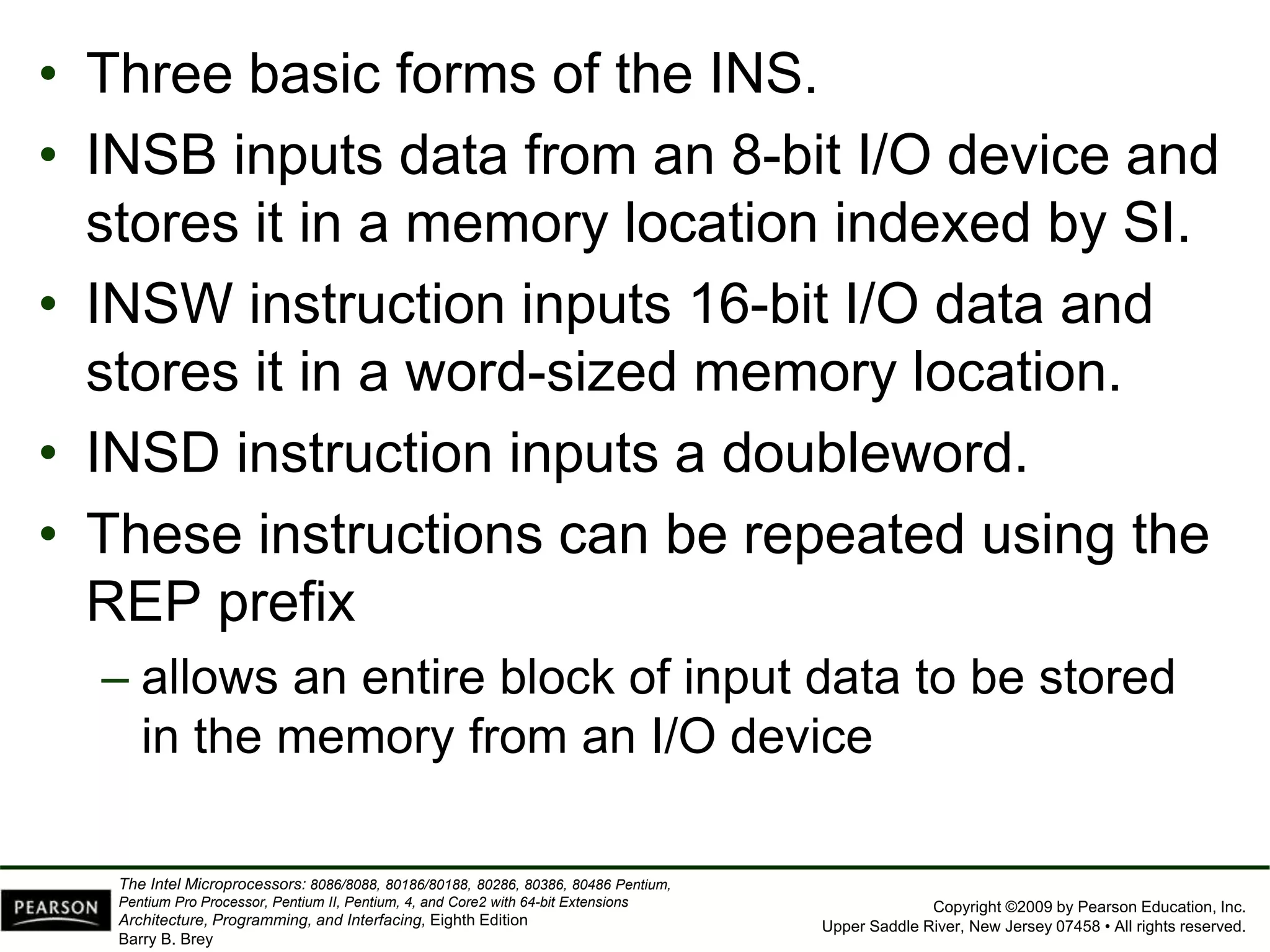Copyright ©2009 by Pearson Education, Inc.
Upper Saddle River, New Jersey 07458 • All rights reserved.
The Intel Microprocessors: 8086/8088, 80186/80188, 80286, 80386, 80486 Pentium,
Pentium Pro Processor, Pentium II, Pentium, 4, and Core2 with 64-bit Extensions
Architecture, Programming, and Interfacing, Eighth Edition
Barry B. Brey
• Three basic forms of the INS.
• INSB inputs data from an 8-bit I/O device and
stores it in a memory location indexed by SI.
• INSW instruction inputs 16-bit I/O data and
stores it in a word-sized memory location.
• INSD instruction inputs a doubleword.
• These instructions can be repeated using the
REP prefix
– allows an entire block of input data to be stored
in the memory from an I/O device
 