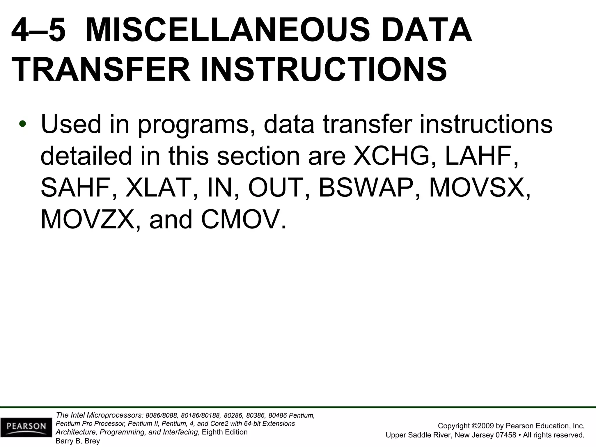 Copyright ©2009 by Pearson Education, Inc.
Upper Saddle River, New Jersey 07458 • All rights reserved.
The Intel Microprocessors: 8086/8088, 80186/80188, 80286, 80386, 80486 Pentium,
Pentium Pro Processor, Pentium II, Pentium, 4, and Core2 with 64-bit Extensions
Architecture, Programming, and Interfacing, Eighth Edition
Barry B. Brey
4–5 MISCELLANEOUS DATA
TRANSFER INSTRUCTIONS
• Used in programs, data transfer instructions
detailed in this section are XCHG, LAHF,
SAHF, XLAT, IN, OUT, BSWAP, MOVSX,
MOVZX, and CMOV.
 