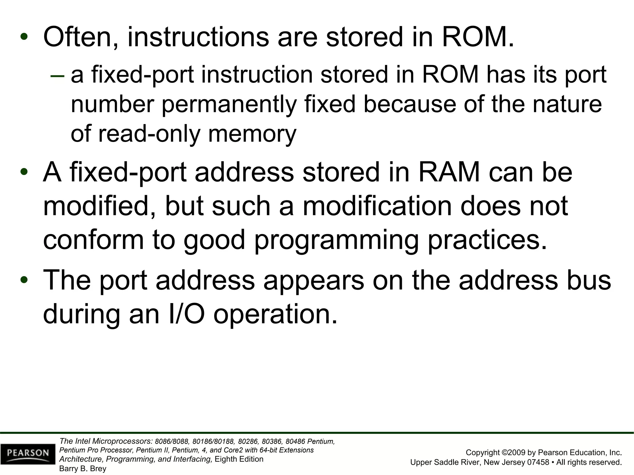Copyright ©2009 by Pearson Education, Inc.
Upper Saddle River, New Jersey 07458 • All rights reserved.
The Intel Microprocessors: 8086/8088, 80186/80188, 80286, 80386, 80486 Pentium,
Pentium Pro Processor, Pentium II, Pentium, 4, and Core2 with 64-bit Extensions
Architecture, Programming, and Interfacing, Eighth Edition
Barry B. Brey
• Often, instructions are stored in ROM.
– a fixed-port instruction stored in ROM has its port
number permanently fixed because of the nature
of read-only memory
• A fixed-port address stored in RAM can be
modified, but such a modification does not
conform to good programming practices.
• The port address appears on the address bus
during an I/O operation.
 