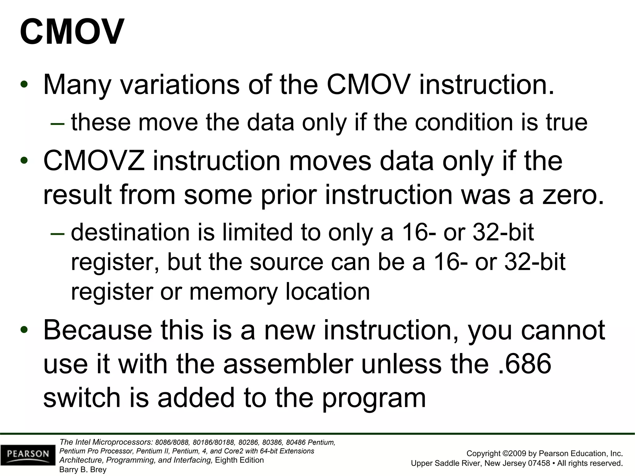 Copyright ©2009 by Pearson Education, Inc.
Upper Saddle River, New Jersey 07458 • All rights reserved.
The Intel Microprocessors: 8086/8088, 80186/80188, 80286, 80386, 80486 Pentium,
Pentium Pro Processor, Pentium II, Pentium, 4, and Core2 with 64-bit Extensions
Architecture, Programming, and Interfacing, Eighth Edition
Barry B. Brey
CMOV
• Many variations of the CMOV instruction.
– these move the data only if the condition is true
• CMOVZ instruction moves data only if the
result from some prior instruction was a zero.
– destination is limited to only a 16- or 32-bit
register, but the source can be a 16- or 32-bit
register or memory location
• Because this is a new instruction, you cannot
use it with the assembler unless the .686
switch is added to the program
 