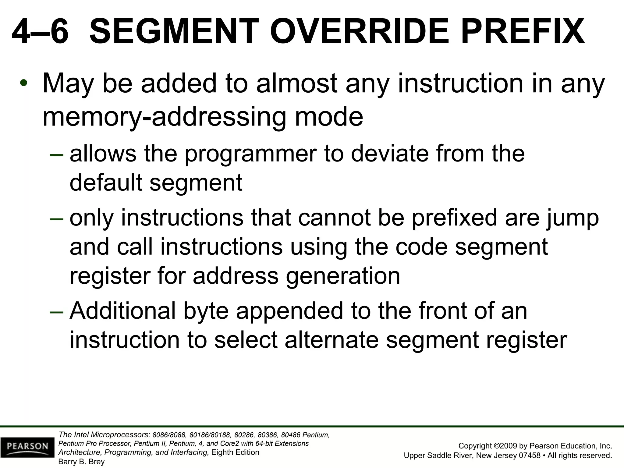 Copyright ©2009 by Pearson Education, Inc.
Upper Saddle River, New Jersey 07458 • All rights reserved.
The Intel Microprocessors: 8086/8088, 80186/80188, 80286, 80386, 80486 Pentium,
Pentium Pro Processor, Pentium II, Pentium, 4, and Core2 with 64-bit Extensions
Architecture, Programming, and Interfacing, Eighth Edition
Barry B. Brey
4–6 SEGMENT OVERRIDE PREFIX
• May be added to almost any instruction in any
memory-addressing mode
– allows the programmer to deviate from the
default segment
– only instructions that cannot be prefixed are jump
and call instructions using the code segment
register for address generation
– Additional byte appended to the front of an
instruction to select alternate segment register
 