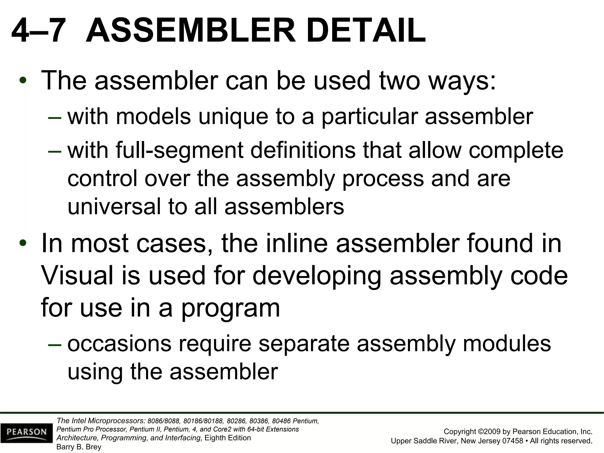 Copyright ©2009 by Pearson Education, Inc.
Upper Saddle River, New Jersey 07458 • All rights reserved.
The Intel Microprocessors: 8086/8088, 80186/80188, 80286, 80386, 80486 Pentium,
Pentium Pro Processor, Pentium II, Pentium, 4, and Core2 with 64-bit Extensions
Architecture, Programming, and Interfacing, Eighth Edition
Barry B. Brey
4–7 ASSEMBLER DETAIL
• The assembler can be used two ways:
– with models unique to a particular assembler
– with full-segment definitions that allow complete
control over the assembly process and are
universal to all assemblers
• In most cases, the inline assembler found in
Visual is used for developing assembly code
for use in a program
– occasions require separate assembly modules
using the assembler
 