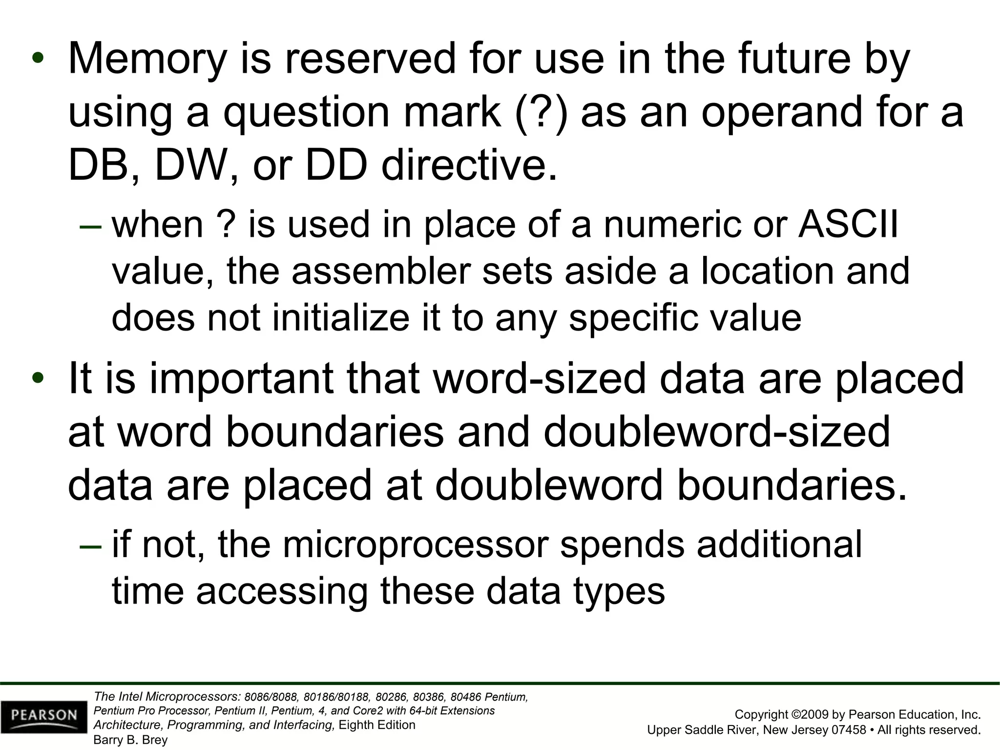 Copyright ©2009 by Pearson Education, Inc.
Upper Saddle River, New Jersey 07458 • All rights reserved.
The Intel Microprocessors: 8086/8088, 80186/80188, 80286, 80386, 80486 Pentium,
Pentium Pro Processor, Pentium II, Pentium, 4, and Core2 with 64-bit Extensions
Architecture, Programming, and Interfacing, Eighth Edition
Barry B. Brey
• Memory is reserved for use in the future by
using a question mark (?) as an operand for a
DB, DW, or DD directive.
– when ? is used in place of a numeric or ASCII
value, the assembler sets aside a location and
does not initialize it to any specific value
• It is important that word-sized data are placed
at word boundaries and doubleword-sized
data are placed at doubleword boundaries.
– if not, the microprocessor spends additional
time accessing these data types
 
