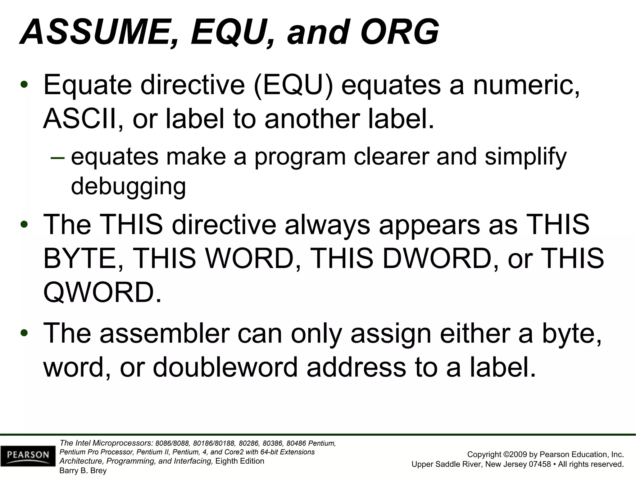Copyright ©2009 by Pearson Education, Inc.
Upper Saddle River, New Jersey 07458 • All rights reserved.
The Intel Microprocessors: 8086/8088, 80186/80188, 80286, 80386, 80486 Pentium,
Pentium Pro Processor, Pentium II, Pentium, 4, and Core2 with 64-bit Extensions
Architecture, Programming, and Interfacing, Eighth Edition
Barry B. Brey
ASSUME, EQU, and ORG
• Equate directive (EQU) equates a numeric,
ASCII, or label to another label.
– equates make a program clearer and simplify
debugging
• The THIS directive always appears as THIS
BYTE, THIS WORD, THIS DWORD, or THIS
QWORD.
• The assembler can only assign either a byte,
word, or doubleword address to a label.
 