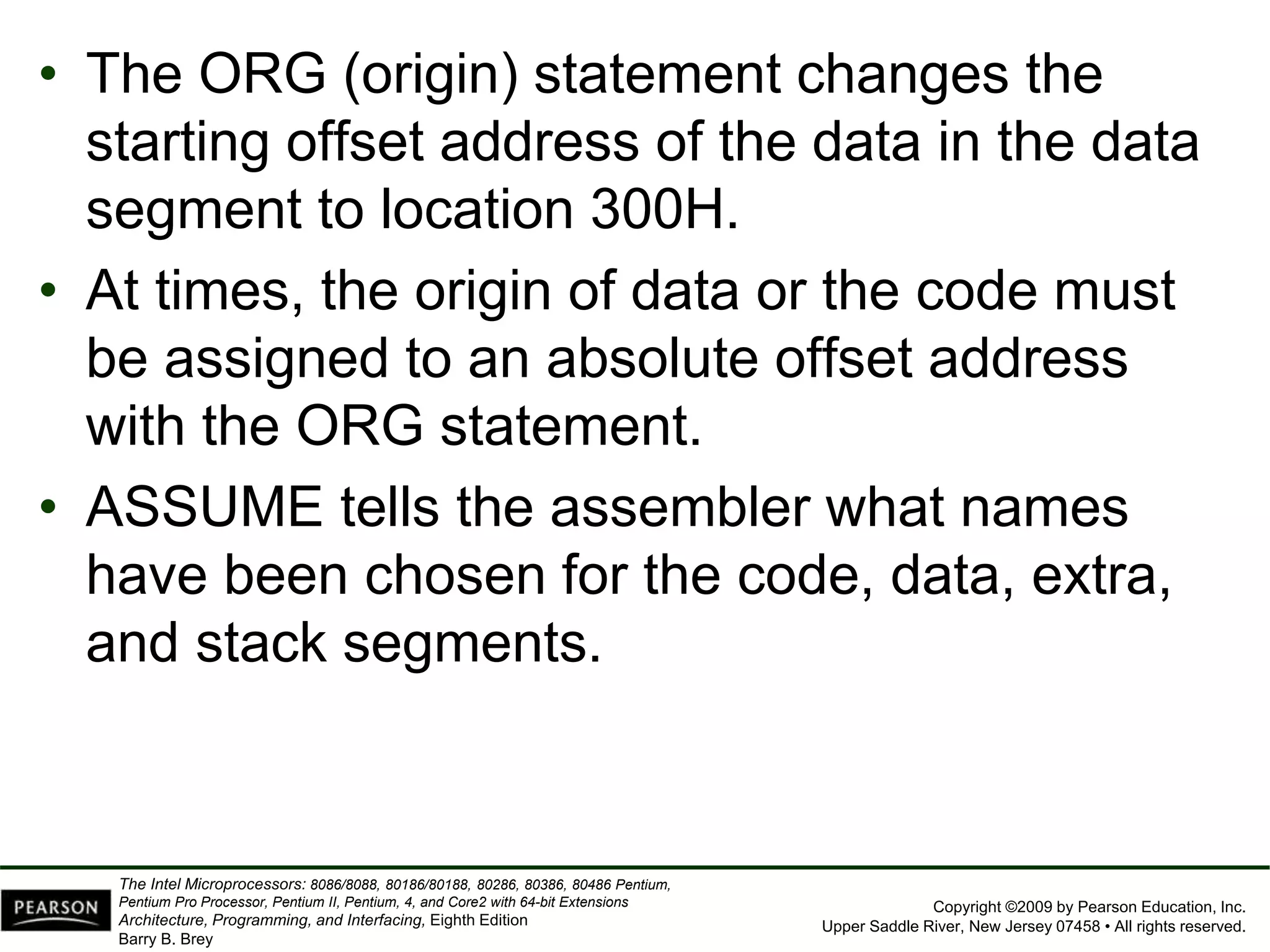 Copyright ©2009 by Pearson Education, Inc.
Upper Saddle River, New Jersey 07458 • All rights reserved.
The Intel Microprocessors: 8086/8088, 80186/80188, 80286, 80386, 80486 Pentium,
Pentium Pro Processor, Pentium II, Pentium, 4, and Core2 with 64-bit Extensions
Architecture, Programming, and Interfacing, Eighth Edition
Barry B. Brey
• The ORG (origin) statement changes the
starting offset address of the data in the data
segment to location 300H.
• At times, the origin of data or the code must
be assigned to an absolute offset address
with the ORG statement.
• ASSUME tells the assembler what names
have been chosen for the code, data, extra,
and stack segments.
 
