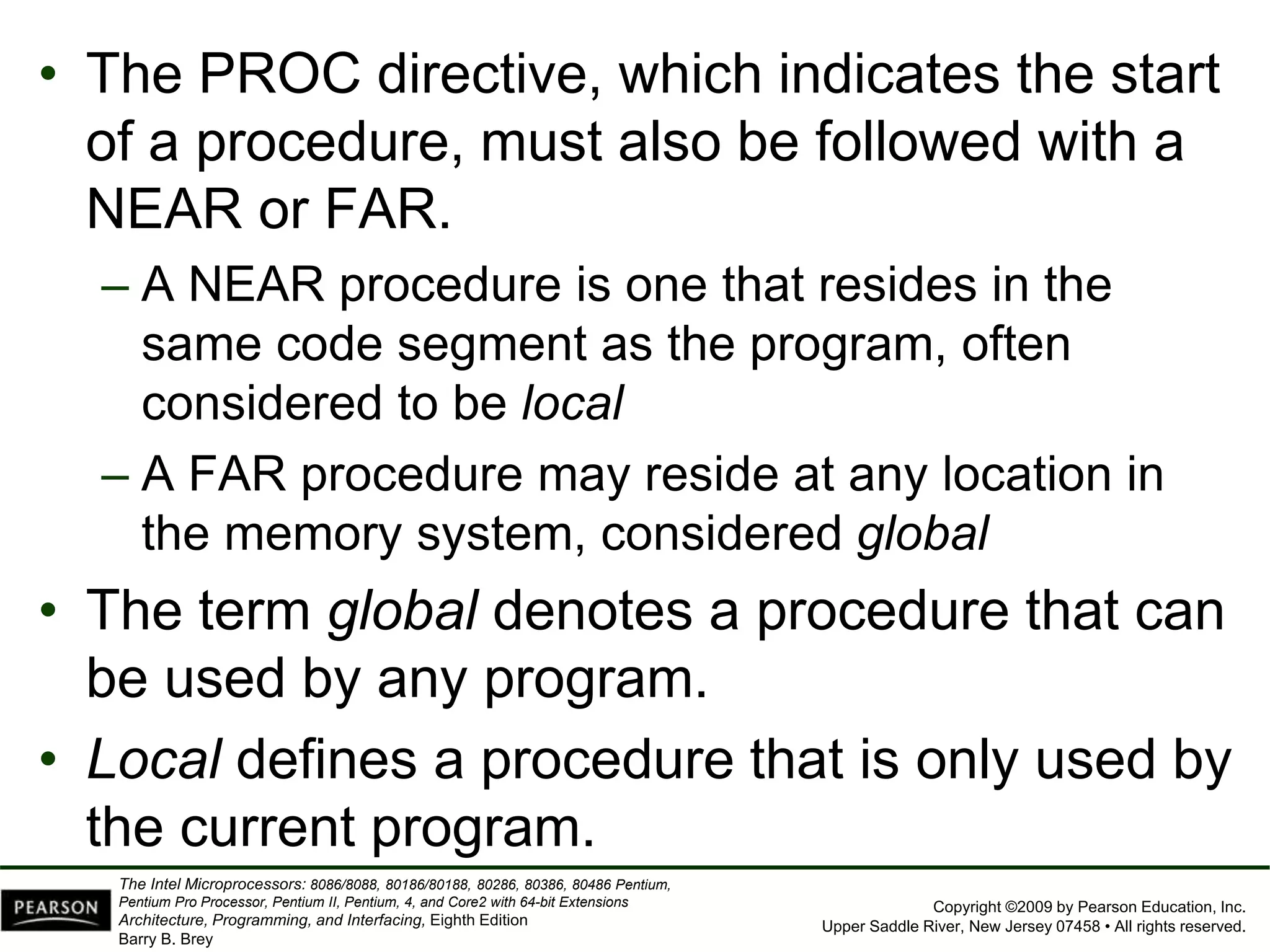 Copyright ©2009 by Pearson Education, Inc.
Upper Saddle River, New Jersey 07458 • All rights reserved.
The Intel Microprocessors: 8086/8088, 80186/80188, 80286, 80386, 80486 Pentium,
Pentium Pro Processor, Pentium II, Pentium, 4, and Core2 with 64-bit Extensions
Architecture, Programming, and Interfacing, Eighth Edition
Barry B. Brey
• The PROC directive, which indicates the start
of a procedure, must also be followed with a
NEAR or FAR.
– A NEAR procedure is one that resides in the
same code segment as the program, often
considered to be local
– A FAR procedure may reside at any location in
the memory system, considered global
• The term global denotes a procedure that can
be used by any program.
• Local defines a procedure that is only used by
the current program.
 
